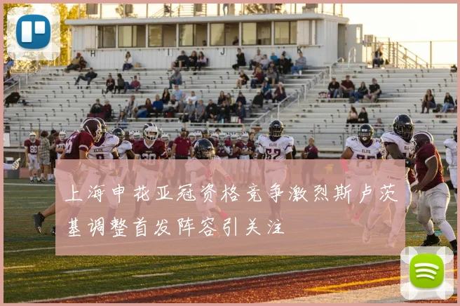上海申花亚冠资格竞争激烈斯卢茨基调整首发阵容引关注