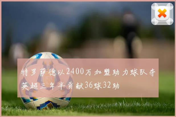 特罗萨德以2400万加盟助力球队夺英超三年半贡献36球32助