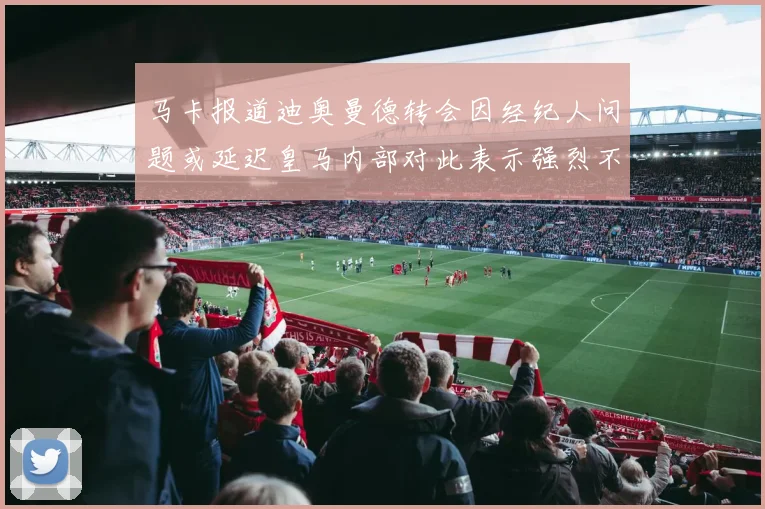 马卡报道迪奥曼德转会因经纪人问题或延迟皇马内部对此表示强烈不满