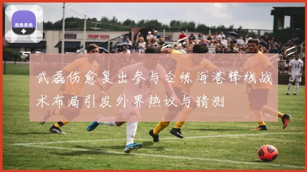 武磊伤愈复出参与合练海港锋线战术布局引发外界热议与猜测