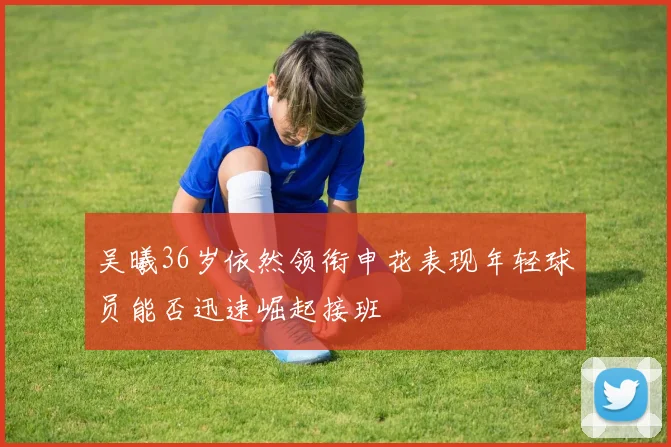 吴曦36岁依然领衔申花表现年轻球员能否迅速崛起接班