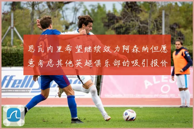 恩瓦内里希望继续效力阿森纳但愿意考虑其他英超俱乐部的吸引报价