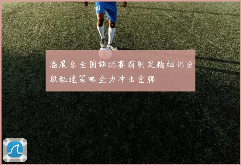 潘展乐全国锦标赛前制定精细化分段配速策略全力冲击金牌
