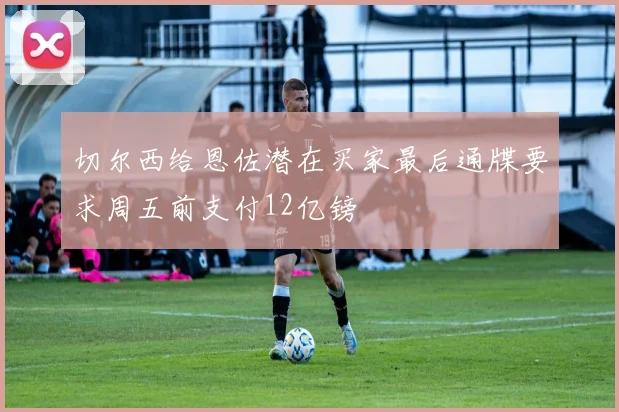 切尔西给恩佐潜在买家最后通牒要求周五前支付12亿镑