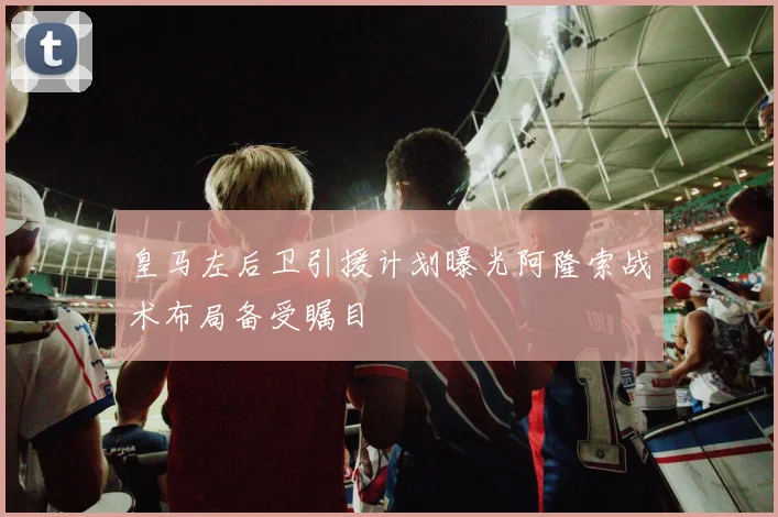 皇马左后卫引援计划曝光阿隆索战术布局备受瞩目