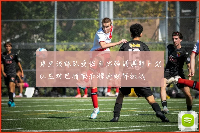 库里谈球队受伤困扰强调调整计划以应对巴特勒和穆迪缺阵挑战